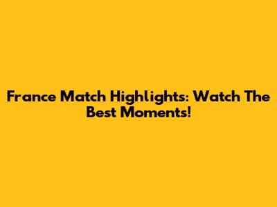 France Match Highlights: Watch The Best Moments!