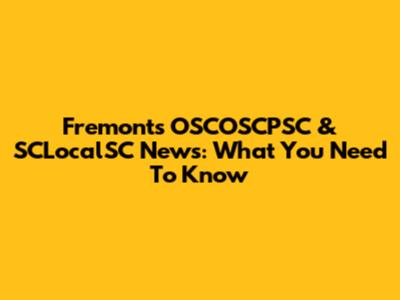Fremont's OSCOSCPSC & SCLocalSC News: What You Need To Know
