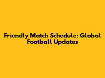 Friendly Match Schedule: Global Football Updates