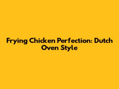 Frying Chicken Perfection: Dutch Oven Style