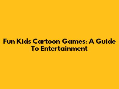 Fun Kids Cartoon Games: A Guide To Entertainment