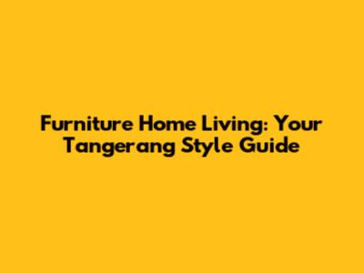 Furniture Home Living: Your Tangerang Style Guide