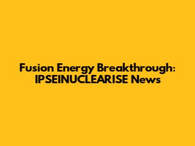 Fusion Energy Breakthrough: IPSEINUCLEARISE News