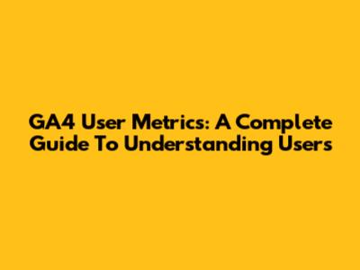 GA4 User Metrics: A Complete Guide To Understanding Users