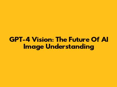 GPT-4 Vision: The Future Of AI Image Understanding