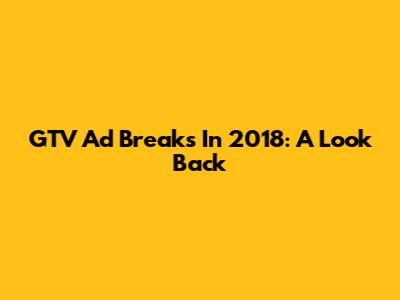 GTV Ad Breaks In 2018: A Look Back
