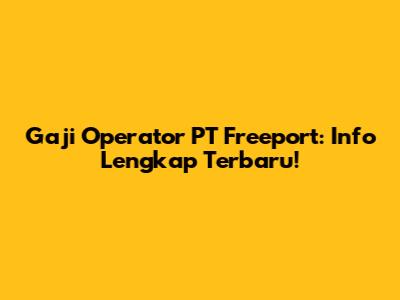 Gaji Operator PT Freeport: Info Lengkap Terbaru!