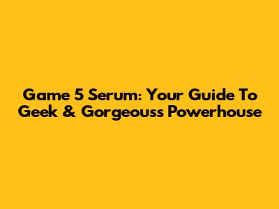 Game 5 Serum: Your Guide To Geek & Gorgeous's Powerhouse
