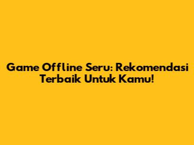 Game Offline Seru: Rekomendasi Terbaik Untuk Kamu!