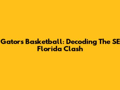 Gators Basketball: Decoding The SE Florida Clash