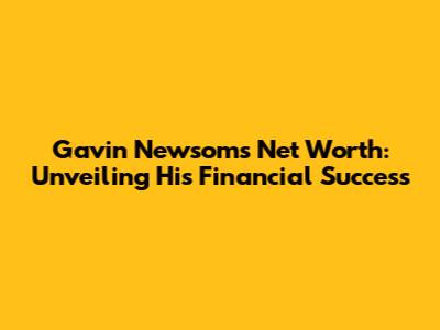 Gavin Newsom's Net Worth: Unveiling His Financial Success