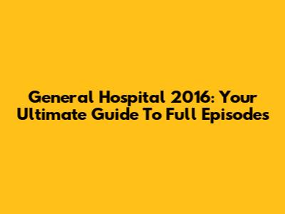 General Hospital 2016: Your Ultimate Guide To Full Episodes
