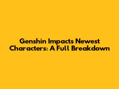 Genshin Impact's Newest Characters: A Full Breakdown