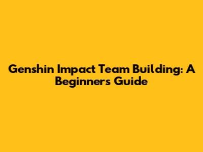 Genshin Impact Team Building: A Beginner's Guide
