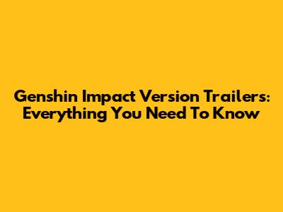 Genshin Impact Version Trailers: Everything You Need To Know