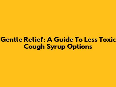Gentle Relief: A Guide To Less Toxic Cough Syrup Options