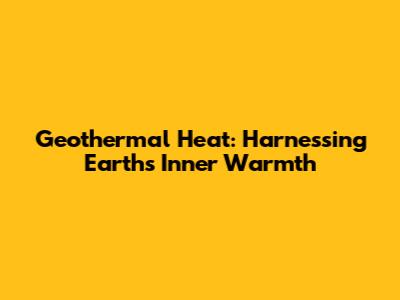 Geothermal Heat: Harnessing Earth's Inner Warmth