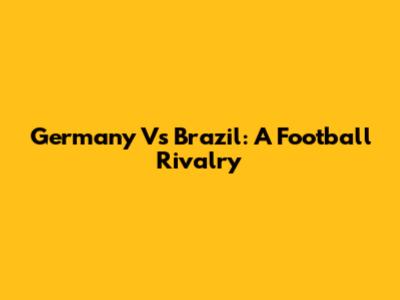Germany Vs Brazil: A Football Rivalry