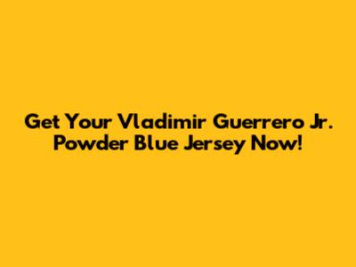 Get Your Vladimir Guerrero Jr. Powder Blue Jersey Now!