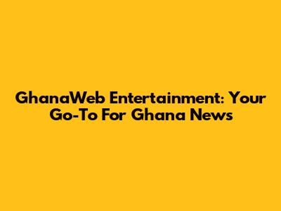 GhanaWeb Entertainment: Your Go-To For Ghana News