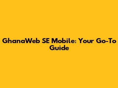 GhanaWeb SE Mobile: Your Go-To Guide