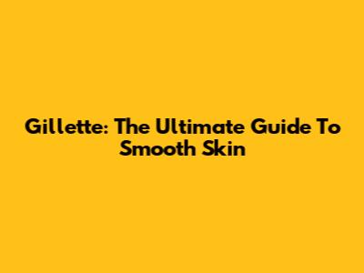 Gillette: The Ultimate Guide To Smooth Skin