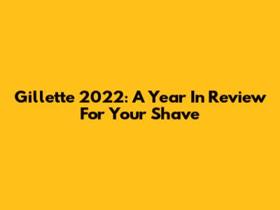 Gillette 2022: A Year In Review For Your Shave