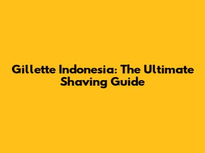 Gillette Indonesia: The Ultimate Shaving Guide