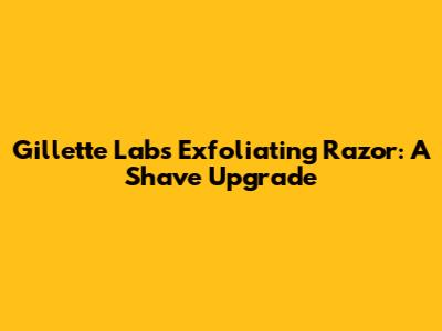 Gillette Labs Exfoliating Razor: A Shave Upgrade