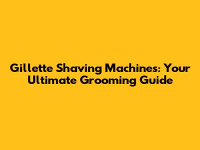 Gillette Shaving Machines: Your Ultimate Grooming Guide