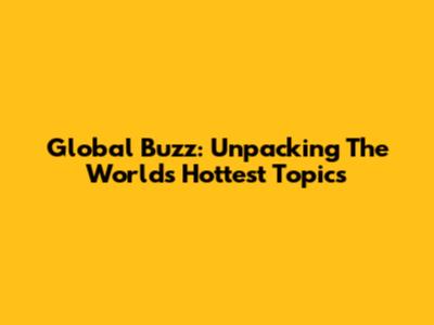Global Buzz: Unpacking The World's Hottest Topics