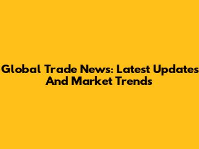 Global Trade News: Latest Updates And Market Trends