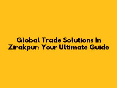 Global Trade Solutions In Zirakpur: Your Ultimate Guide