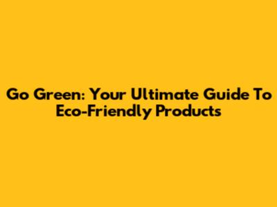 Go Green: Your Ultimate Guide To Eco-Friendly Products