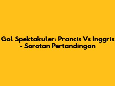 Gol Spektakuler: Prancis Vs Inggris - Sorotan Pertandingan