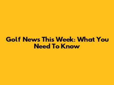 Golf News This Week: What You Need To Know