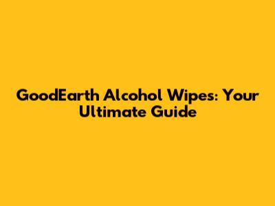GoodEarth Alcohol Wipes: Your Ultimate Guide