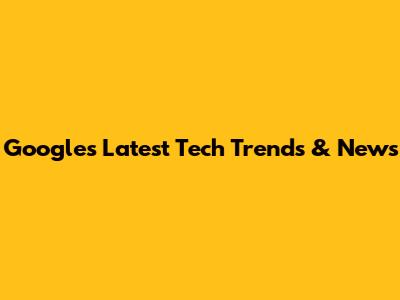 Google's Latest Tech Trends & News