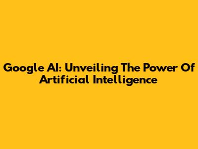 Google AI: Unveiling The Power Of Artificial Intelligence