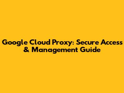 Google Cloud Proxy: Secure Access & Management Guide