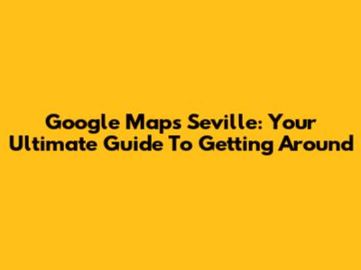 Google Maps Seville: Your Ultimate Guide To Getting Around
