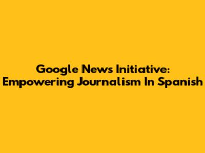 Google News Initiative: Empowering Journalism In Spanish