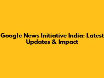 Google News Initiative India: Latest Updates & Impact