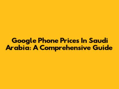 Google Phone Prices In Saudi Arabia: A Comprehensive Guide