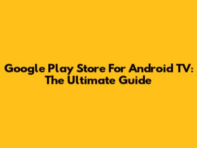 Google Play Store For Android TV: The Ultimate Guide