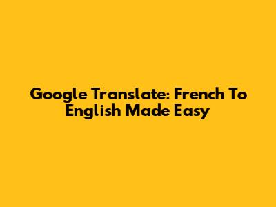 Google Translate: French To English Made Easy
