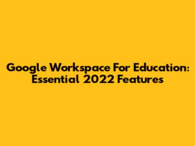 Google Workspace For Education: Essential 2022 Features