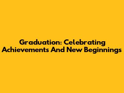 Graduation: Celebrating Achievements And New Beginnings