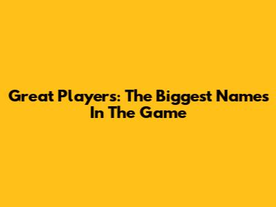 Great Players: The Biggest Names In The Game