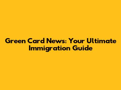 Green Card News: Your Ultimate Immigration Guide